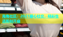 海角社区：2021暖心社交，精彩生活即刻开启