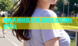 海角天涯社区官网 互动交流深度社交平台