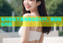 如何轻松下载海角社区APP，畅享精彩内容