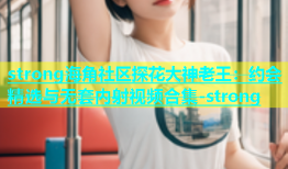 strong海角社区探花大神老王：约会精选与无套内射视频合集-strong