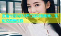 海角社区hjf16热门话题聚集地，互动交流新体验