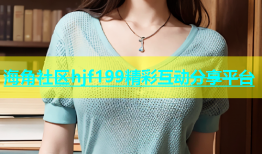 海角社区hjf199精彩互动分享平台