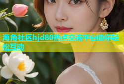 海角社区hjd80热点交流平台助你轻松互动