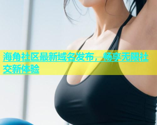 海角社区最新域名发布，畅享无限社交新体验