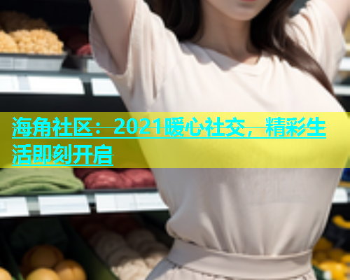 海角社区：2021暖心社交，精彩生活即刻开启