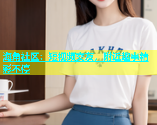 海角社区：短视频交友，附近趣事精彩不停
