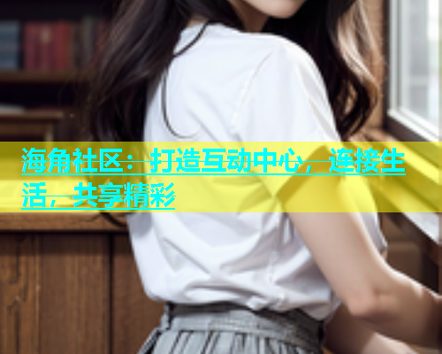 海角社区：打造互动中心，连接生活，共享精彩