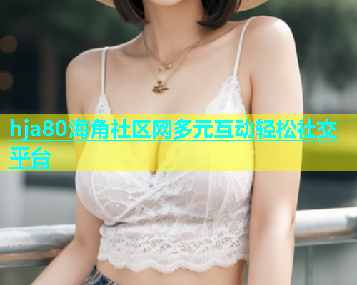 hja80海角社区网多元互动轻松社交平台
