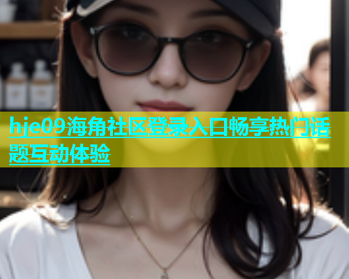 hje09海角社区登录入口畅享热门话题互动体验