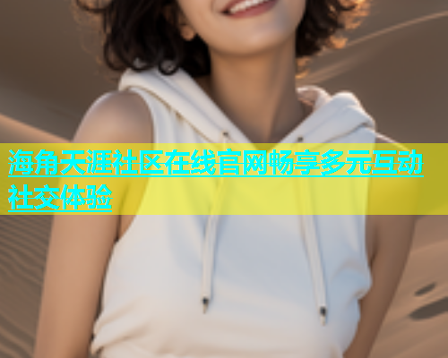 海角天涯社区在线官网畅享多元互动社交体验