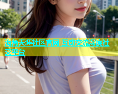 海角天涯社区官网 互动交流深度社交平台