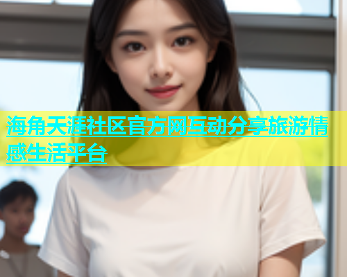 海角天涯社区官方网互动分享旅游情感生活平台