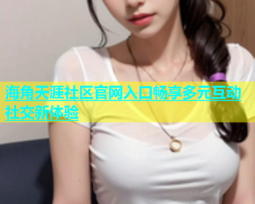 海角天涯社区官网入口畅享多元互动社交新体验