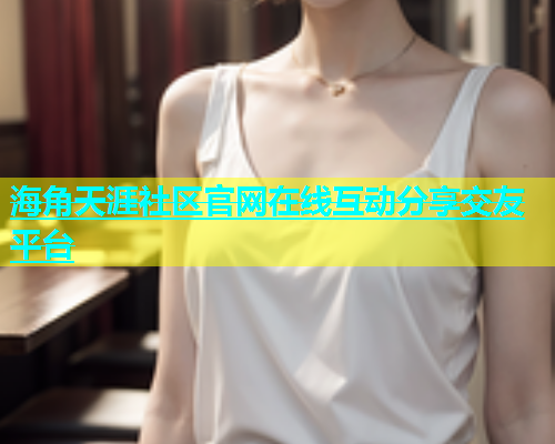 海角天涯社区官网在线互动分享交友平台