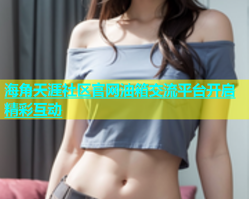 海角天涯社区官网油箱交流平台开启精彩互动