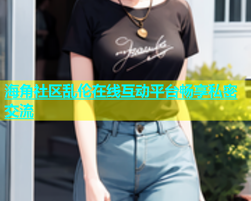 海角社区乱伦在线互动平台畅享私密交流
