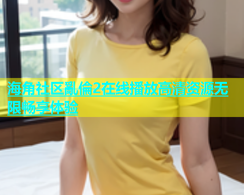 海角社区亂倫2在线播放高清资源无限畅享体验