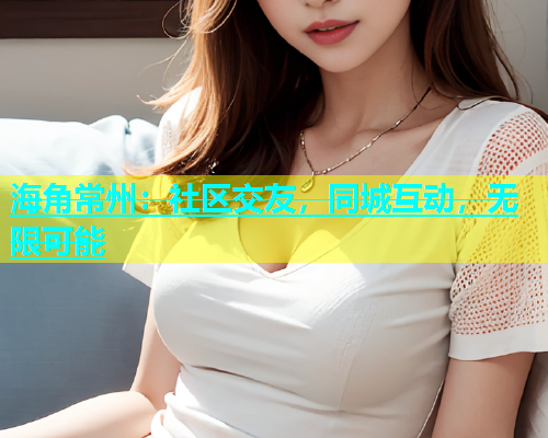 海角常州：社区交友，同城互动，无限可能