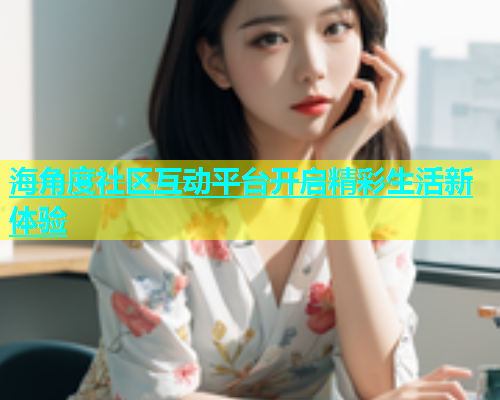 海角度社区互动平台开启精彩生活新体验