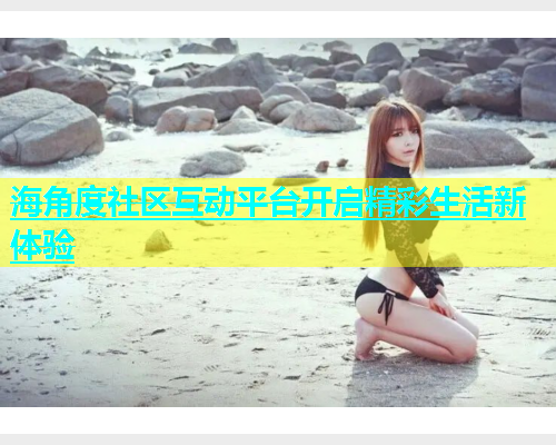 海角度社区互动平台开启精彩生活新体验