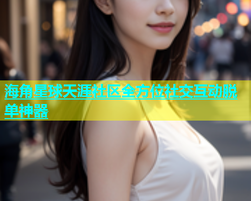 海角星球天涯社区全方位社交互动脱单神器