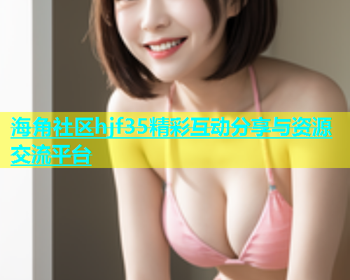 海角社区hjf35精彩互动分享与资源交流平台