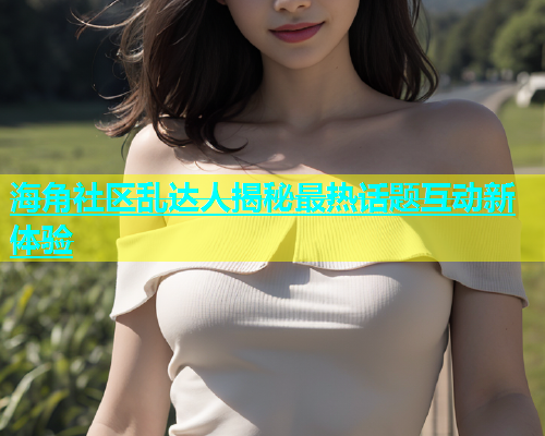 海角社区乱达人揭秘最热话题互动新体验