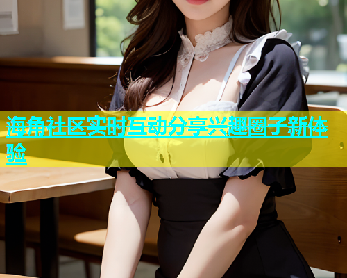 海角社区实时互动分享兴趣圈子新体验