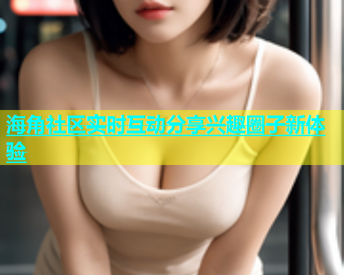 海角社区实时互动分享兴趣圈子新体验