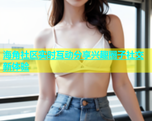 海角社区实时互动分享兴趣圈子社交新体验