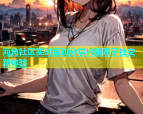 海角社区实时互动分享兴趣圈子社交新体验