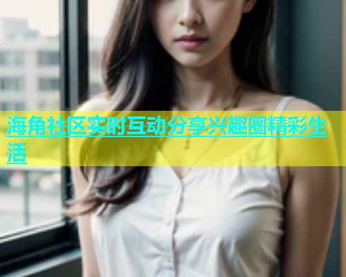海角社区实时互动分享兴趣圈精彩生活