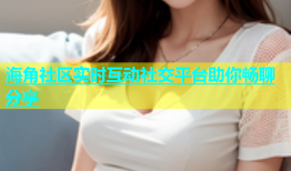 海角社区实时互动社交平台助你畅聊分享