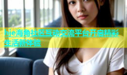 hje海角社区互动交流平台开启精彩生活新体验