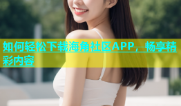 如何轻松下载海角社区APP，畅享精彩内容