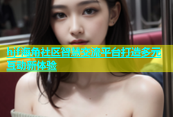 hjf海角社区智慧交流平台打造多元互动新体验