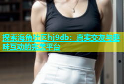 探索海角社区hj9db：真实交友与趣味互动的完美平台