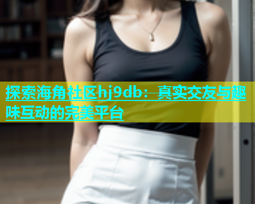 探索海角社区hj9db：真实交友与趣味互动的完美平台