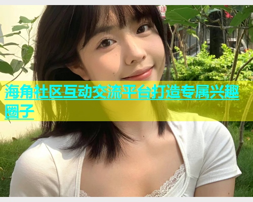 海角社区互动交流平台打造专属兴趣圈子