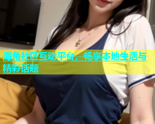海角社区互动平台，畅享本地生活与精彩话题