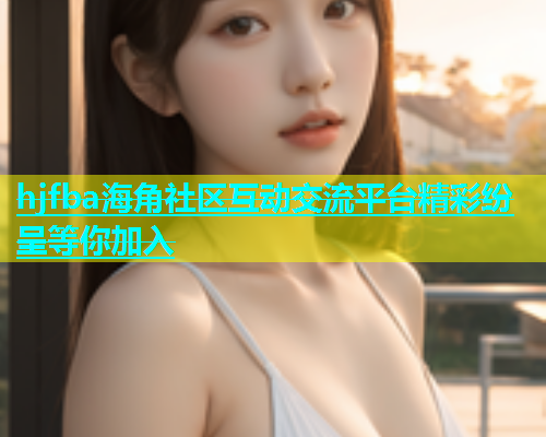 hjfba海角社区互动交流平台精彩纷呈等你加入