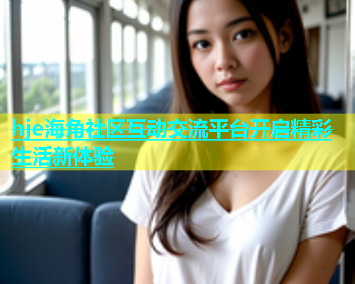 hje海角社区互动交流平台开启精彩生活新体验