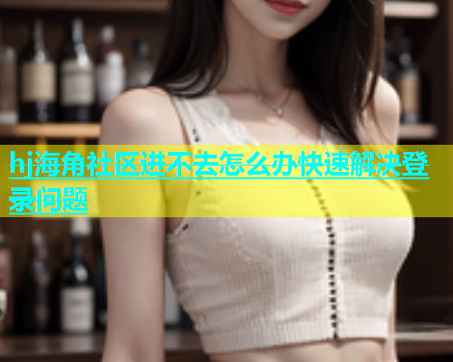 hj海角社区进不去怎么办快速解决登录问题