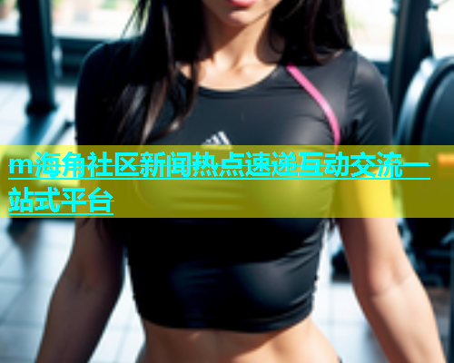 m海角社区新闻热点速递互动交流一站式平台