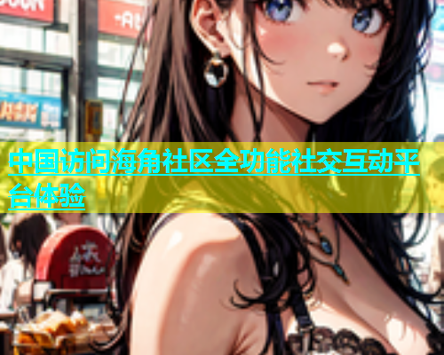 中国访问海角社区全功能社交互动平台体验