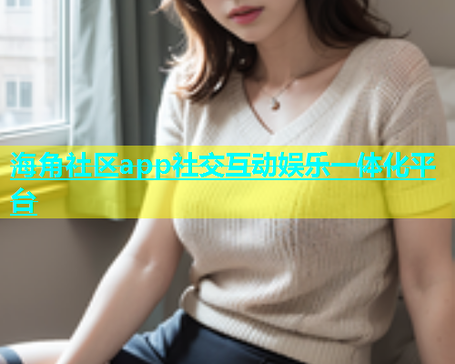 海角社区app社交互动娱乐一体化平台