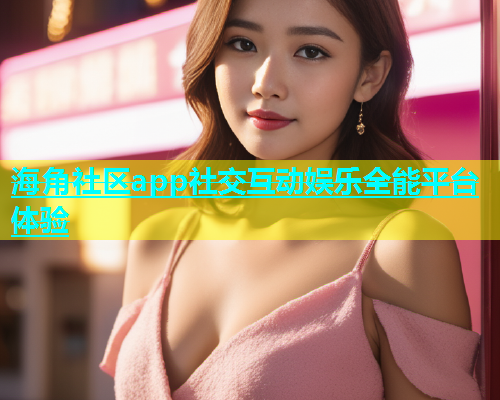 海角社区app社交互动娱乐全能平台体验