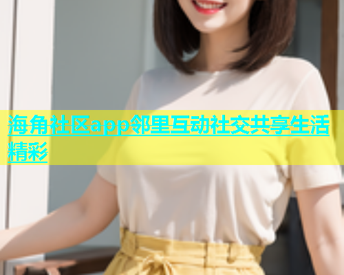 海角社区app邻里互动社交共享生活精彩