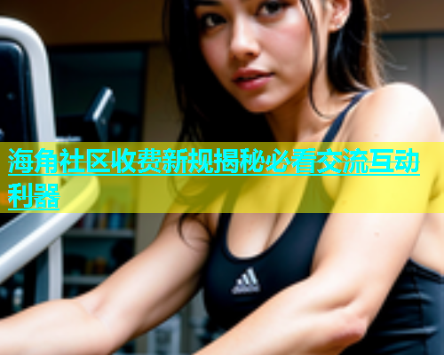 海角社区收费新规揭秘必看交流互动利器