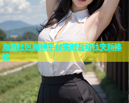 海角社区海神平台实时互动社交新体验